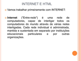 INTERNET E HTML
 Vamos trabalhar primeiramente com INTERNET:
 Internet ("Entre-rede") é uma rede de
computadores, capaz de interligar todos os
computadores do mundo através de várias redes
interligadas. Cada rede individual é administrada,
mantida e sustentada em separado por instituições
educacionais particulares e por outras
organizações.
 