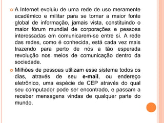  A Internet evoluiu de uma rede de uso meramente
acadêmico e militar para se tornar a maior fonte
global de informação, jamais vista, constituindo o
maior fórum mundial de corporações e pessoas
interessadas em comunicarem-se entre si. A rede
das redes, como é conhecida, está cada vez mais
trazendo para perto de nós a tão esperada
revolução nos meios de comunicação dentro da
sociedade.
 Milhões de pessoas utilizam esse sistema todos os
dias, através de seu e-mail, ou endereço
eletrônico, uma espécie de CEP através do qual
seu computador pode ser encontrado, e passam a
receber mensagens vindas de qualquer parte do
mundo.
 