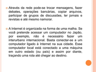  Através da rede pode-se trocar mensagens, fazer
debates, operações bancárias, copiar arquivos,
participar de grupos de discussões, ler jornais e
revistas e até mesmo namorar.
 A Internet é organizada na forma de uma malha. Se
você pretende acessar um computador no Japão,
por exemplo, não é necessário fazer um
interurbano internacional. Basta conectar-se a um
computador ligado à Internet na sua cidade. Esse
computador local está conectado a uma máquina
em outro estado (ou país) e assim por diante,
traçando uma rota até chegar ao destino.
 