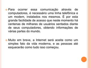  Para ocorrer essa comunicação através de
computadores, é necessário uma linha telefônica e
um modem, instalados nos mesmos. É por esta
grande facilidade de acesso que neste momento há
centenas de milhares de usuários sentados diante
de seus computadores, obtendo informações de
várias partes do mundo.
 Muito em breve, a Internet será aceita como um
simples fato da vida moderna, e as pessoas até
esquecerão como tudo isso começou.
 