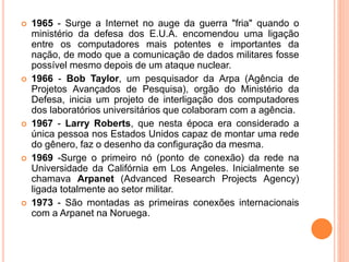  1965 - Surge a Internet no auge da guerra "fria" quando o
ministério da defesa dos E.U.A. encomendou uma ligação
entre os computadores mais potentes e importantes da
nação, de modo que a comunicação de dados militares fosse
possível mesmo depois de um ataque nuclear.
 1966 - Bob Taylor, um pesquisador da Arpa (Agência de
Projetos Avançados de Pesquisa), orgão do Ministério da
Defesa, inicia um projeto de interligação dos computadores
dos laboratórios universitários que colaboram com a agência.
 1967 - Larry Roberts, que nesta época era considerado a
única pessoa nos Estados Unidos capaz de montar uma rede
do gênero, faz o desenho da configuração da mesma.
 1969 -Surge o primeiro nó (ponto de conexão) da rede na
Universidade da Califórnia em Los Angeles. Inicialmente se
chamava Arpanet (Advanced Research Projects Agency)
ligada totalmente ao setor militar.
 1973 - São montadas as primeiras conexões internacionais
com a Arpanet na Noruega.
 
