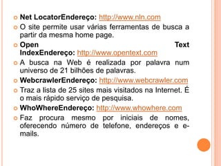 Net LocatorEndereço: http://www.nln.com
 O site permite usar várias ferramentas de busca a
partir da mesma home page.
 Open Text
IndexEndereço: http://www.opentext.com
 A busca na Web é realizada por palavra num
universo de 21 bilhões de palavras.
 WebcrawlerEndereço: http://www.webcrawler.com
 Traz a lista de 25 sites mais visitados na Internet. É
o mais rápido serviço de pesquisa.
 WhoWhereEndereço: http://www.whowhere.com
 Faz procura mesmo por iniciais de nomes,
oferecendo número de telefone, endereços e e-
mails.
 