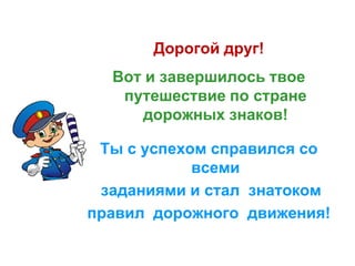 Дорогой друг!
Вот и завершилось твое
путешествие по стране
дорожных знаков!
Ты с успехом справился со
всеми
заданиями и стал знатоком
правил дорожного движения!
 