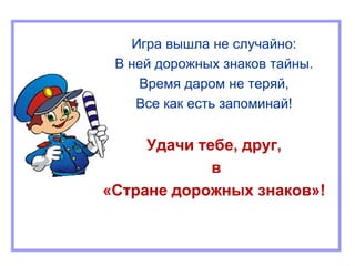 Игра вышла не случайно:
В ней дорожных знаков тайны.
Время даром не теряй,
Все как есть запоминай!
Удачи тебе, друг,
в
«Стране дорожных знаков»!
 