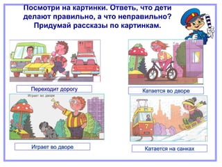 Посмотри на картинки. Ответь, что дети
делают правильно, а что неправильно?
Придумай рассказы по картинкам.
Переходит дорогу Катается во дворе
Играет во дворе Катается на санках
 