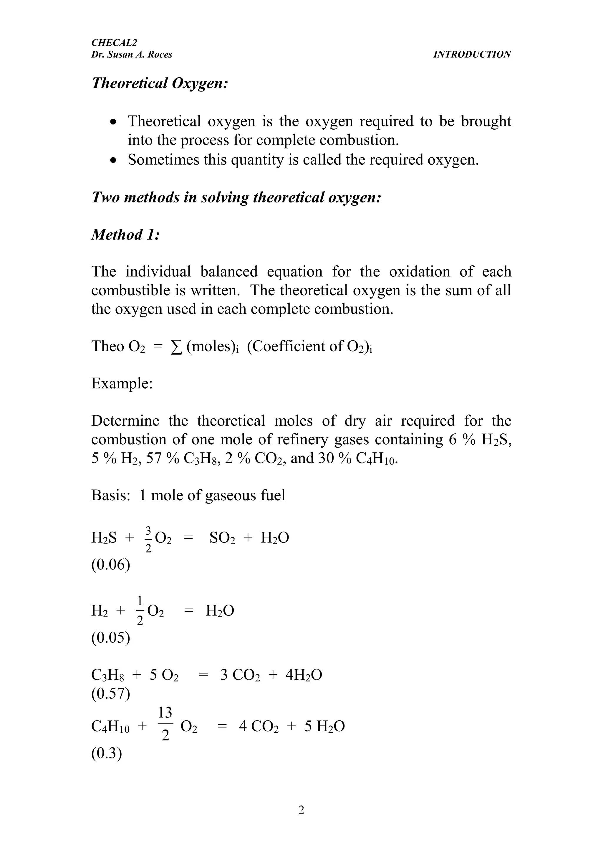 CHECAL2
Dr. Susan A. Roces INTRODUCTION
2
Theoretical Oxygen:
 Theoretical oxygen is the oxygen required to be brought
into the process for complete combustion.
 Sometimes this quantity is called the required oxygen.
Two methods in solving theoretical oxygen:
Method 1:
The individual balanced equation for the oxidation of each
combustible is written. The theoretical oxygen is the sum of all
the oxygen used in each complete combustion.
Theo O2 = ∑ (moles)i (Coefficient of O2)i
Example:
Determine the theoretical moles of dry air required for the
combustion of one mole of refinery gases containing 6 % H2S,
5 % H2, 57 % C3H8, 2 % CO2, and 30 % C4H10.
Basis: 1 mole of gaseous fuel
H2S +
2
3
O2 = SO2 + H2O
(0.06)
H2 +
2
1
O2 = H2O
(0.05)
C3H8 + 5 O2 = 3 CO2 + 4H2O
(0.57)
C4H10 +
2
13
O2 = 4 CO2 + 5 H2O
(0.3)
 