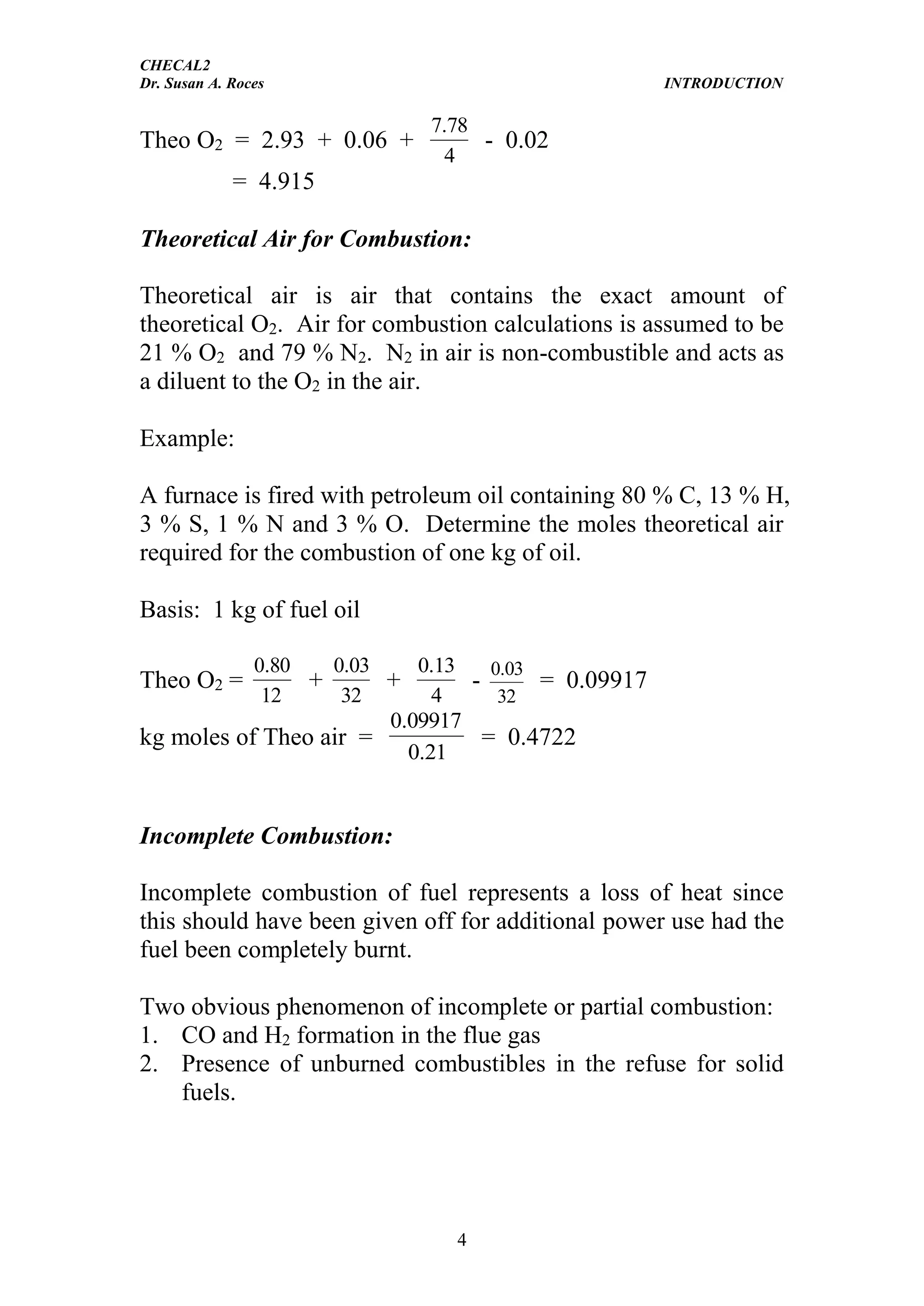 CHECAL2
Dr. Susan A. Roces INTRODUCTION
4
Theo O2 = 2.93 + 0.06 +
4
78.7
- 0.02
= 4.915
Theoretical Air for Combustion:
Theoretical air is air that contains the exact amount of
theoretical O2. Air for combustion calculations is assumed to be
21 % O2 and 79 % N2. N2 in air is non-combustible and acts as
a diluent to the O2 in the air.
Example:
A furnace is fired with petroleum oil containing 80 % C, 13 % H,
3 % S, 1 % N and 3 % O. Determine the moles theoretical air
required for the combustion of one kg of oil.
Basis: 1 kg of fuel oil
Theo O2 =
12
80.0
+
32
03.0
+
4
13.0
-
32
03.0
= 0.09917
kg moles of Theo air =
21.0
09917.0
= 0.4722
Incomplete Combustion:
Incomplete combustion of fuel represents a loss of heat since
this should have been given off for additional power use had the
fuel been completely burnt.
Two obvious phenomenon of incomplete or partial combustion:
1. CO and H2 formation in the flue gas
2. Presence of unburned combustibles in the refuse for solid
fuels.
 