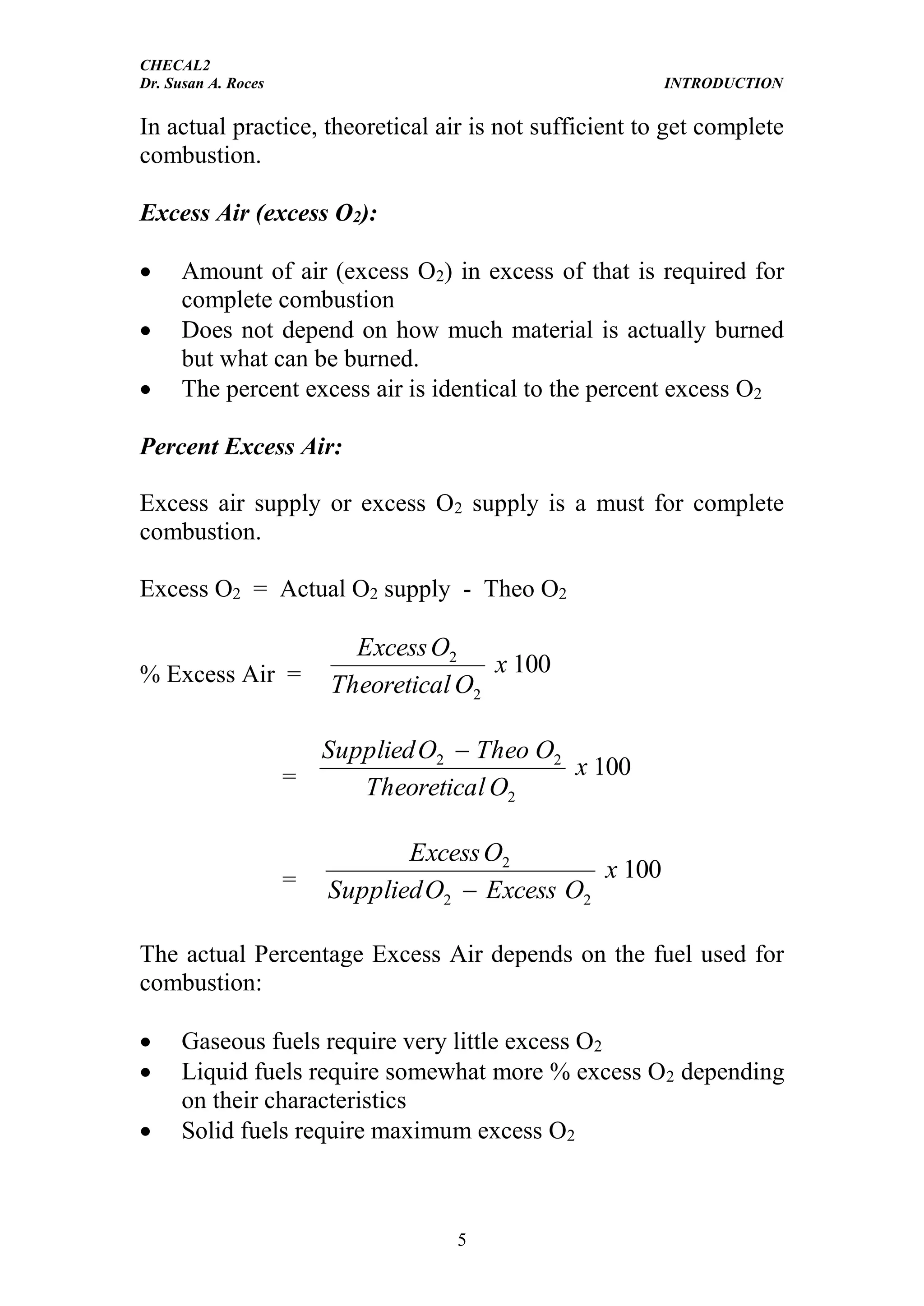 CHECAL2
Dr. Susan A. Roces INTRODUCTION
5
In actual practice, theoretical air is not sufficient to get complete
combustion.
Excess Air (excess O2):
 Amount of air (excess O2) in excess of that is required for
complete combustion
 Does not depend on how much material is actually burned
but what can be burned.
 The percent excess air is identical to the percent excess O2
Percent Excess Air:
Excess air supply or excess O2 supply is a must for complete
combustion.
Excess O2 = Actual O2 supply - Theo O2
% Excess Air = 100
2
2
x
OlTheoretica
OExcess
= 100
2
22
x
OlTheoretica
OTheoOSupplied 
= 100
22
2
x
OExcessOSupplied
OExcess

The actual Percentage Excess Air depends on the fuel used for
combustion:
 Gaseous fuels require very little excess O2
 Liquid fuels require somewhat more % excess O2 depending
on their characteristics
 Solid fuels require maximum excess O2
 