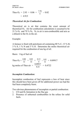 CHECAL2
Dr. Susan A. Roces INTRODUCTION
4
Theo O2 = 2.93 + 0.06 +
4
78.7
- 0.02
= 4.915
Theoretical Air for Combustion:
Theoretical air is air that contains the exact amount of
theoretical O2. Air for combustion calculations is assumed to be
21 % O2 and 79 % N2. N2 in air is non-combustible and acts as
a diluent to the O2 in the air.
Example:
A furnace is fired with petroleum oil containing 80 % C, 13 % H,
3 % S, 1 % N and 3 % O. Determine the moles theoretical air
required for the combustion of one kg of oil.
Basis: 1 kg of fuel oil
Theo O2 =
12
80.0
+
32
03.0
+
4
13.0
-
32
03.0
= 0.09917
kg moles of Theo air =
21.0
09917.0
= 0.4722
Incomplete Combustion:
Incomplete combustion of fuel represents a loss of heat since
this should have been given off for additional power use had the
fuel been completely burnt.
Two obvious phenomenon of incomplete or partial combustion:
1. CO and H2 formation in the flue gas
2. Presence of unburned combustibles in the refuse for solid
fuels.
 