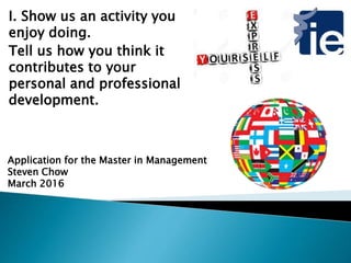 I. Show us an activity you
enjoy doing.
Tell us how you think it
contributes to your
personal and professional
development.
Application for the Master in Management
Steven Chow
March 2016
 