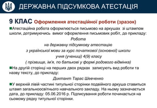 ДЕРЖАВНА ПІДСУМКОВА АТЕСТАЦІЯ
9 КЛАС Оформлення атестаційної роботи (зразок)
Атестаційна робота оформлюється письмово на аркушах зі штампом
школи, дотримуючись вимог оформлення письмових робіт, до прикладу:
Робота
на державну підсумкову атестацію
з української мови за курс початкової (основної) школи
учня (учениці) 4(9) класу
( прізвище, ім’я, по батькові у формі родового відмінка)
На другій сторінці на перших двох рядках записують вид роботи та
назву тексту, до прикладу:
Диктант Тарас Шевченко
У верхній лівій частині титульної сторінки подвійного аркуша ставиться
штамп загальноосвітнього навчального закладу. На ньому зазначається
дата, до прикладу: 05.06.2016 р. Підписування роботи починається на
сьомому рядку титульної сторінки.
 