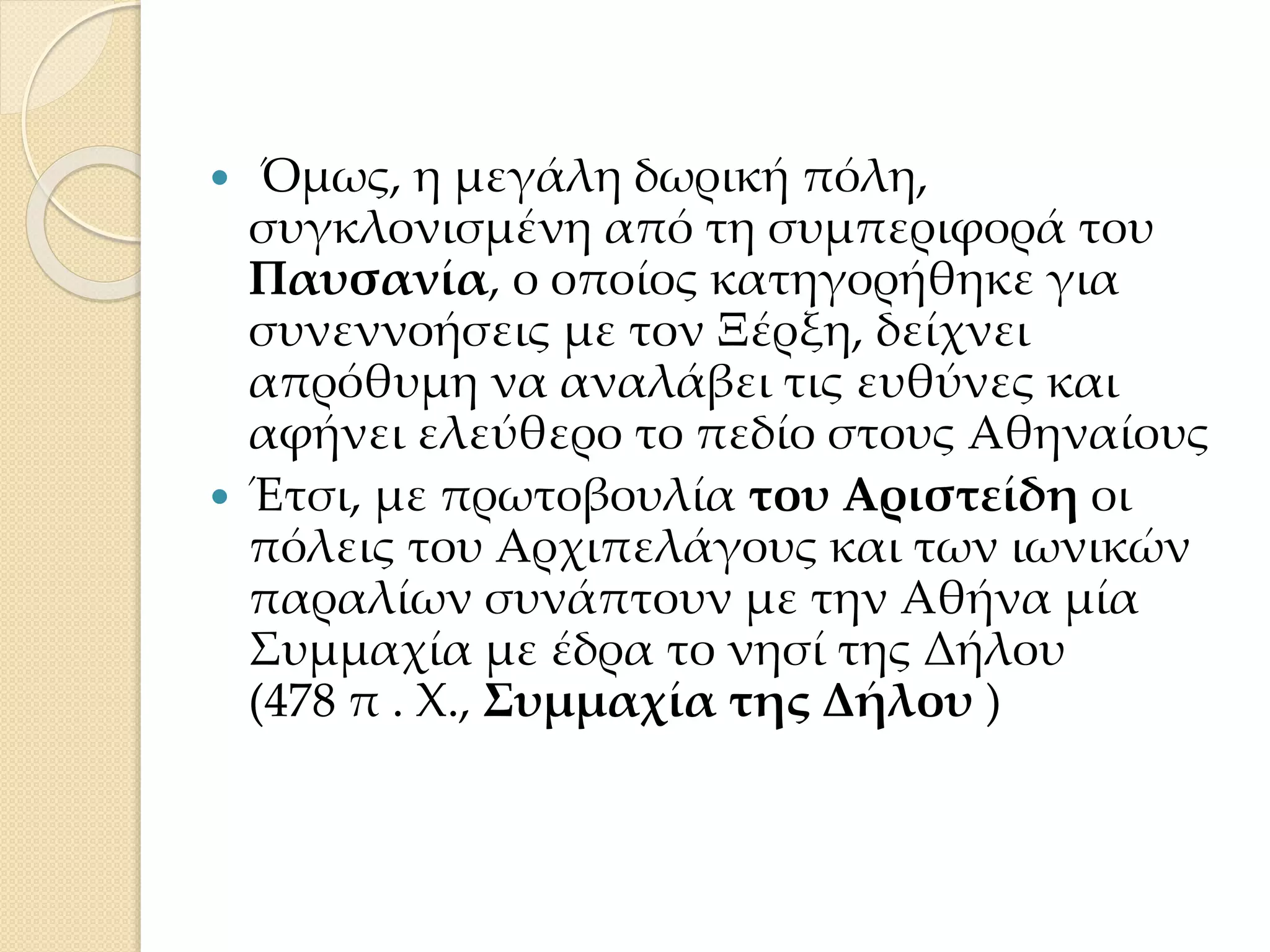  Όμως, η μεγάλη δωρική πόλη,
συγκλονισμένη από τη συμπεριφορά του
Παυσανία, ο οποίος κατηγορήθηκε για
συνεννοήσεις με τον Ξέρξη, δείχνει
απρόθυμη να αναλάβει τις ευθύνες και
αφήνει ελεύθερο το πεδίο στους Αθηναίους
 Έτσι, με πρωτοβουλία του Αριστείδη οι
πόλεις του Αρχιπελάγους και των ιωνικών
παραλίων συνάπτουν με την Αθήνα μία
Συμμαχία με έδρα το νησί της Δήλου
(478 π . Χ., Συμμαχία της Δήλου )
 