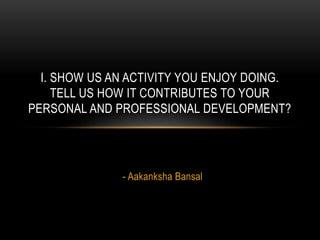 - Aakanksha Bansal
I. SHOW US AN ACTIVITY YOU ENJOY DOING.
TELL US HOW IT CONTRIBUTES TO YOUR
PERSONAL AND PROFESSIONAL DEVELOPMENT?
 