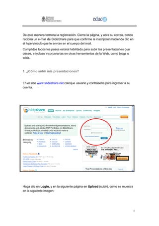4
De esta manera termina la registración. Cierre la página, y abra su correo, donde
recibirá un e-mail de SlideShare para que confirme la inscripción haciendo clic en
el hipervínculo que le envían en el cuerpo del mail.
Cumplidos todos los pasos estará habilitado para subir las presentaciones que
desee, e incluso incorporarlas en otras herramientas de la Web, como blogs o
wikis.
1. ¿Cómo subir mis presentaciones?
En el sitio www.slideshare.net coloque usuario y contraseña para ingresar a su
cuenta.
Haga clic en Login, y en la siguiente página en Upload (subir), como se muestra
en la siguiente imagen:
 