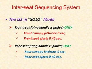 Inter-seat Sequencing System
• The ISS in “SOLO” Mode
Front seat firing handle is pulled; ONLY
Front canopy jettisons 0 sec,
Front seat ejects 0.40 sec.
Rear seat firing handle is pulled; ONLY
Rear canopy jettisons 0 sec,
Rear seat ejects 0.40 sec.