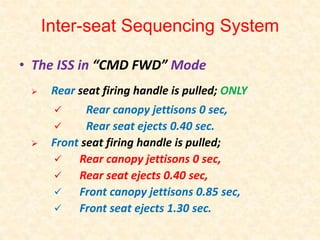 Inter-seat Sequencing System
• The ISS in “CMD FWD” Mode
Rear seat firing handle is pulled; ONLY
Rear canopy jettisons 0 sec,
Rear seat ejects 0.40 sec.
Front seat firing handle is pulled;
Rear canopy jettisons 0 sec,
Rear seat ejects 0.40 sec,
Front canopy jettisons 0.85 sec,
Front seat ejects 1.30 sec.