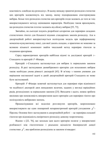 102
властивість «свободи від розподілу». В цьому випадку граничні розподіли статистик
цих критеріїв залежатимуть від закону, якому підпорядкована спостережувана
вибірка. Більш того розподіли статистик цих критеріїв згоди залежать до того ж і від
використовуваного методу оцінювання параметрів. Необхідно також враховувати,
що розподіли статистик істотно залежать від обсягу вибірки [55, 73].
Звичайно, на сьогодні існують розроблені алгоритми для перевірки складних
статистичних гіпотез для більшості відомих стандартних законів розподілу. Але в
дисертаційній роботі використовується полігаусова модель при перфорованому
моментно-кумулянтному описі, для якої досить складно, а практично не можливо за
великою кількості компонент знайти чисельний метод перевірки гіпотези за
згаданими критеріями.
Серед параметричних критеріїв найбільш відомі та досліджені критерій t -
Стьюдента та критерій F -Фішера.
Критерій t -Стьюдента застосовується для вибірок із нормальним законом
розподілу. В разі застосування двовибіркового критерію для незалежних вибірок
також необхідна умова рівності дисперсій [43]. В зв’язку з такими умовами для
вирішення поставленої задачі в даній дисертаційній критерій Стьюдента не може
бути застосований.
Критерій F -Фішера зазвичай застосовується для перевірки міри відмінності
чи подібності дисперсій двох випадкових величин, заданих у вигляді варіаційних
рядів, розподілених за нормальним законом [23]. Виходячи з цього, можна зробити
висновок про неможливість використання цього критерію для перевірки гіпотез про
полігаусовість вибіркових значень.
Проаналізувавши всі недоліки розглянутих критеріїв, запропоновано
використовувати ще один поширений непараметричний критерій узгодження 2
 -
Пірсона. Основне його застосування в дисертаційній роботі – це перевірка складної
гіпотези про відповідність емпіричного розподілу деякому теоретичному.
Відомо з [22, 76], що загальна ідея цього критерію полягає у використанні
розбіжності між гіпотетичною і реальною щільністю ймовірностей деякої
статистики 2
 , яка приблизно розподілена за законом хі-квадрат:
 