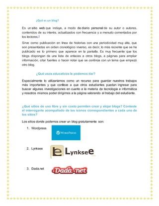 ¿Qué es un blog?
Es un sitio web que incluye, a modo de diario personal de su autor o autores,
contenidos de su interés, actualizados con frecuencia y a menudo comentados por
los lectores.1
Sirve como publicación en línea de historias con una periodicidad muy alta, que
son presentadas en orden cronológico inverso, es decir, lo más reciente que se ha
publicado es lo primero que aparece en la pantalla. Es muy frecuente que los
blogs dispongan de una lista de enlaces a otros blogs, a páginas para ampliar
información, citar fuentes o hacer notar que se continúa con un tema que empezó
otro blog.
¿Qué usos educativos le podemos dar?
Especialmente lo utilizaríamos como un recurso para guardar nuestros trabajos
más importantes y que conlleve a que otros estudiantes puedan ingresar para
buscar algunas investigaciones en cuanto a la materia de tecnología e informática
y nosotros mismos poder dirigirnos a la página valorando el trabajo del estudiante.
¿Qué sitios de uso libre y sin costo permiten crear y alojar blogs? Conteste
el interrogante acompañado de los iconos correspondientes a cada uno de
los sitios?
Los sitios donde podemos crear un blog gratuitamente son:
1. Wordpress
2. Lynksee
3. Dada.net
 