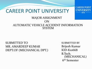 CAREER POINT UNIVERSITY
MAJOR ASSIGNMENT
ON
AUTOMATIC VEHICLE ACCIDENT INFORMATION
SYSTEM
SUBMITTED TO
MR. AMARDEEP KUMAR
DEPT.OF (MECHANICAL DPT.)
SUBMITTED BY
Brijesh Kumar
KID-K10668
B.Tech.
(MECHANICAL)
6th Semester
 