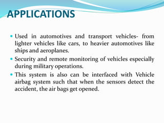 APPLICATIONS
 Used in automotives and transport vehicles- from
lighter vehicles like cars, to heavier automotives like
ships and aeroplanes.
 Security and remote monitoring of vehicles especially
during military operations.
 This system is also can be interfaced with Vehicle
airbag system such that when the sensors detect the
accident, the air bags get opened.
 