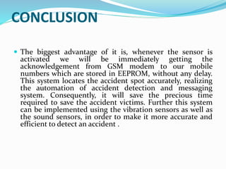 CONCLUSION
 The biggest advantage of it is, whenever the sensor is
activated we will be immediately getting the
acknowledgement from GSM modem to our mobile
numbers which are stored in EEPROM, without any delay.
This system locates the accident spot accurately, realizing
the automation of accident detection and messaging
system. Consequently, it will save the precious time
required to save the accident victims. Further this system
can be implemented using the vibration sensors as well as
the sound sensors, in order to make it more accurate and
efficient to detect an accident .
 