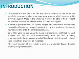 INTRODUCTION
 The purpose of the this is to find the vehicle where it is and locate the
vehicle by means of sending a message using a system which is placed inside
of vehicle system Most of the times we may not be able to find accident
location because we don’t know where accident will happen.
 In order to give treatment for injured people, first we need to know where
the accident happened through location tracking and sending a message to
your related one or to the emergency services.
 So in this work we are using the basic microcontroller AT89C52 for cost
effective and also for easy understanding. Here we used assembly
programming for better accuracy and GPS and GSM modules which helps to
trace the vehicle anywhere on the globe.
 The exact location of the vehicle is sent to our remote devices (mobile
phones) using GSM modem.
 