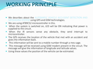 WORKING PRINCIPLE
 We describes about the AUTOMATIC VEHICLE ACCI-DENT DETECTION AND
MESSAGING SYSTEM using GPS and GSM technologies.
 We are using AT89C52 microcontroller in this.
 When the system is switched on, LED will be ON indicating that power is
supplied to the circuit.
 When the IR sensors sense any obstacle, they send interrupt to
microcontroller.
 The GPS receives the location of the vehicle that met with an accident and
gives the information back.
 This information will be sent to a mobile number through a mes-sage.
 This message will be received using GSM modem present in the circuit. The
message will give the information of longitude and latitude values.
 Using these values the position of the vehicle can be estimated.
 