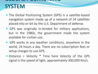 GLOBAL POSITIONING
SYSTEM
 The Global Positioning System (GPS) is a satellite-based
navigation system made up of a network of 24 satellites
placed into or-bit by the U.S. Department of defense.
 GPS was originally in-tended for military applications,
but in the 1980s, the government made the system
available for civilian use.
 GPS works in any weather conditions, anywhere in the
world, 24 hours a day. There are no subscription fees or
setup charges to use GPS.
 Distance = Velocity * Time here Velocity of the GPS
signal is the speed of light, approximately 300,000 Km/s.
 