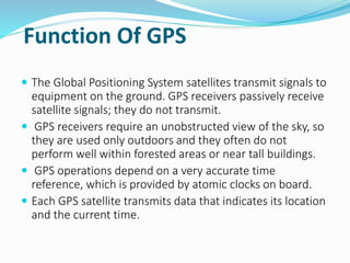 Function Of GPS
 The Global Positioning System satellites transmit signals to
equipment on the ground. GPS receivers passively receive
satellite signals; they do not transmit.
 GPS receivers require an unobstructed view of the sky, so
they are used only outdoors and they often do not
perform well within forested areas or near tall buildings.
 GPS operations depend on a very accurate time
reference, which is provided by atomic clocks on board.
 Each GPS satellite transmits data that indicates its location
and the current time.
 