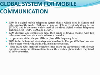 GLOBAL SYSTEM FOR MOBILE
COMMUNICATION
 GSM is a digital mobile telephone system that is widely used in Europe and
other parts of the world. GSM uses a variation of Time Division Multiple Access
(TDMA) and is the most widely used of the three digital wireless telephone
technologies (TDMA, GSM, and CDMA).
 GSM digitizes and compresses data, then sends it down a channel with two
other streams of user data, each in its own time slot.
 It operates at either the 900 MHz or 1,800 MHz frequency band.
 GSM is the de facto wireless telephone standard in Europe. GSM has over one
billion users worldwide and is available in 190 countries.
 Since many GSM network operators have roam-ing agreements with foreign
operators, users can often continue to use their mobile phones when they travel
to other countries.
 