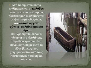  Από τα σημαντικότερα
εκθέματα είναι οι καλύβες
πάνω στις πασσαλόπηκτες
πλατφόρμες, οι οποίες είναι
σε φυσικό μέγεθος όπως
και κάποια αγγεία,
χύτρες, καλάθια και μία
βάρκα,
που χρησιμοποιούσαν οι
κάτοικοι της Νεολιθικής
Περιόδου, η οποία είναι
πανομοιότυπη με αυτό το
είδος βάρκας, που
χρησιμοποιείται από τους
Καστοριανούς ακόμη και
σήμερα.
 