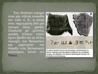 Ένα ιδιαίτερο εύρημα
είναι μία πήλινη πινακίδα
του 5260 π. Χ., η οποία
είναι σημειωμένη από μία
πρώιμη ίσως, γραφή.
Σύμφωνα με μελέτες,
γραφές τέτοιου τύπου
έχουν βρεθεί και σε άλλες
περιοχές των Βαλκανίων
και μαρτυρούν την
ύπαρξη ενός βαλκανικού
πολιτισμού, αυτού τον
Vinca.
 