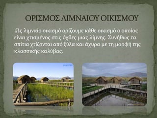 Ως λιμναίο οικισμό ορίζουμε κάθε οικισμό ο οποίος
είναι χτισμένος στις όχθες μιας λίμνης. Συνήθως τα
σπίτια χτίζονται από ξύλα και άχυρα με τη μορφή της
κλασσικής καλύβας.
 