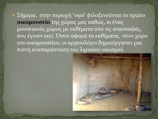  Σήμερα, στην περιοχή ‘νησί’ φιλοξενούνται το πρώτο
οικομουσείο της χώρας μας καθώς, κι ένας
μουσειακός χώρος με εκθέματα από τις ανασκαφές,
που έγιναν εκεί. Όσον αφορά τα εκθέματα, στον χώρο
του οικομουσείου, οι αρχαιολόγοι δημιούργησαν μια
πιστή αναπαράσταση του λιμναίου οικισμού.
 