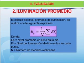 2.ILUMINACIÓN PROMEDIO
El cálculo del nivel promedio de iluminación, se
realiza con la siguiente expresión:
Donde:
Ep = Nivel promedio en lux o bujía pie.
Ei = Nivel de iluminación Medido en lux en cada
punto.
N = Número de medidas realizadas
II. EVALUACIÓN
 