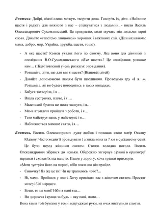 Вчитель: Добрі, ніжні слова можуть творити дива. Говоріть їх, діти. «Найвище
щастя і радість для кожного з нас – спілкуватися з людьми», - писав Василь
Олександрович Сухомлинський. Це прекрасно, коли звучать між людьми гарні
слова. Давайте «сплетемо ланцюжок» хороших і важливих слів. (Діти називають:
мама, добро, мир, Україна, дружба, щастя, тощо).
- А яке щастя? Кожен уявляє його по своєму. Яке воно для дівчинки з
оповідання В.О.Сухомлинського «Яке щастя»? Це оповідання розкаже
нам… (Підготовлений учень розказує оповідання).
- Розкажіть, діти, що для вас є щастя? (Відповіді дітей)
- Давайте допоможемо людям бути щасливими. Проведемо гру «І я…».
Розкажіть, як ви будете поводитись в таких випадках.
- Бабуся захворіла, і я …
- Впала сестричка, плаче, і я …
- Маленький братик не може заснути, і я…
- Мама втомлена прийшла з роботи, і я…
- Тато майструє щось у майстерні, і я…
- Наближається мамине свято, і я…
Вчитель. Василь Олександрович дуже любив і поважав свою матір Оксану
Юдівну. Часто ходив її провідувати ( а жила вона за 7 км в сусідньому селі).
Це було перед жіночим святом. Стояла холодна погода. Василь
Олександрович зібрався до неньки. Обережно загорнув зірвані в оранжереї
нарциси і сховав їх під пальто. Пішов у дорогу, хоча трішки прихворів.
«Мати зустріла його на порозі, ніби знала що він прийде.
- Синочку! Як же це ти! Чи не трапилось чого?...
- Ні, мамо. Прийшов у гості. Хочу привітати вас з жіночим святом. Простяг
матері білі нарциси.
- Боже, то це мені? Ніби я пані яка…
- Ви дорожча і краща за будь – яку пані, мамо…
Вона взяла той букетик у темні натруджені руки, на очах виступили сльози.
 