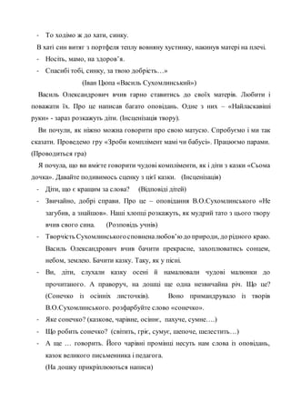 - То ходімо ж до хати, синку.
В хаті син витяг з портфеля теплу вовняну хустинку, накинув матері на плечі.
- Носіть, мамо, на здоров’я.
- Спасибі тобі, синку, за твою добрість…»
(Іван Цюпа «Василь Сухомлинський»)
Василь Олександрович вчив гарно ставитись до своїх матерів. Любити і
поважати їх. Про це написав багато оповідань. Одне з них – «Найласкавіші
руки» - зараз розкажуть діти. (Інсценізація твору).
Ви почули, як ніжно можна говорити про свою матусю. Спробуємо і ми так
сказати. Проведемо гру «Зроби комплімент мамі чи бабусі». Працюємо парами.
(Проводиться гра)
Я почула, що ви вмієте говорити чудові компліменти, як і діти з казки «Сьома
дочка». Давайте подивимось сценку з цієї казки. (Інсценізація)
- Діти, що є кращим за слова? (Відповіді дітей)
- Звичайно, добрі справи. Про це – оповідання В.О.Сухомлинського «Не
загубив, а знайшов». Наші хлопці розкажуть, як мудрий тато з цього твору
вчив свого сина. (Розповідь учнів)
- Творчість Сухомлинськогосповненалюбов’юдо природи, до рідного краю.
Василь Олександрович вчив бачити прекрасне, захоплюватись сонцем,
небом, землею. Бачити казку. Таку, як у пісні.
- Ви, діти, слухали казку осені й намалювали чудові малюнки до
прочитаного. А праворуч, на дошці ще одна незвичайна річ. Що це?
(Сонечко із осінніх листочків). Воно примандрувало із творів
В.О.Сухомлинського. розфарбуйте слово «сонечко».
- Яке сонечко? (казкове, чарівне, осіннє, пахуче, сумне….)
- Що робить сонечко? (світить, гріє, сумує, шепоче, шелестить…)
- А ще … говорить. Його чарівні промінці несуть нам слова із оповідань,
казок великого письменника і педагога.
(На дошку прикріплюються написи)
 