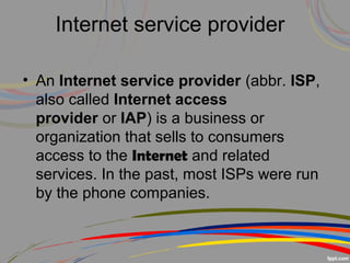 • An Internet service provider (abbr. ISP, 
also called Internet access
provider or IAP) is a business or 
organization that sells to consumers 
access to the Internet and related 
services. In the past, most ISPs were run 
by the phone companies.
Internet service provider
 