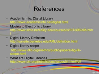 References 
• Academic Info: Digital Library 
http://www.academicinfo.net/digital.html
• Moving to Electronic Library 
http://www.sims.berkeley.edu/courses/is101/s96/elib.htm
l
• Digital Library Definition 
http://sunsite.berkeley.edu/ARL/definition.html
• Digital library scope
     http://www.dlib.org/metrics/public/papers/dig-lib-
scope.html
• What are Digital Libraries     
http://www.clir.org/pubs/issues/issues04.html#dlf
 