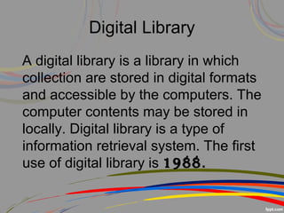 Digital Library
A digital library is a library in which
collection are stored in digital formats
and accessible by the computers. The
computer contents may be stored in
locally. Digital library is a type of
information retrieval system. The first
use of digital library is 1988.
 