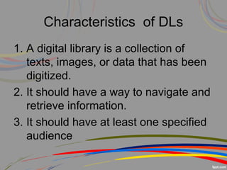 Characteristics of DLs
1. A digital library is a collection of
texts, images, or data that has been
digitized.
2. It should have a way to navigate and
retrieve information.
3. It should have at least one specified
audience
 