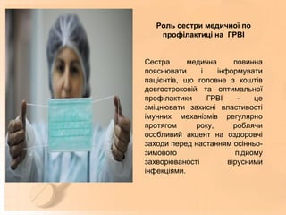 Роль сестри медичної по
профілактиці на ГРВІ
Сестра медична повинна
пояснювати і інформувати
пацієнтів, що головне з коштів
довгостроковій та оптимальної
профілактики ГРВІ - це
зміцнювати захисні властивості
імунних механізмів регулярно
протягом року, роблячи
особливий акцент на оздоровчі
заходи перед настанням осінньо-
зимового підйому
захворюваності вірусними
інфекціями.
 