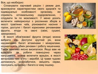 Все, що необхідно:
· Спланувати харчовий раціон і режим дня,
враховуючи характеристики свого здоров'я та
індивідуальні особливості організму, які
сприяють оптимальному оздоровленню, і
слідувати їм по можливості. У меню досить
включити найкорисніші з рослинних зборів в
якості трав'яних чаїв, різноманітні насіння і
горіхи, доступні і багаті корисними речовинами
фрукти, ягоди та овочі (свіжі, сушені,
заморожені).
· В якості обов'язкової фрукта (ягоди) можна
вибрати ківі. Доступні круглий рік, вони
надзвичайно багаті вітамінами і мінералами,
нормалізують обмін речовин і роботу кишечника.
Також важливо якісно висипатися. Якщо вам не
вдається це робити повноцінно через
напруження, можна включити враціон, в якості
вечірнього чаю м'яту і звіробій. Ці трави чудово
допоможуть розслабитися, зміцнять нерви,
послужать організму і багато в чому іншому.
 