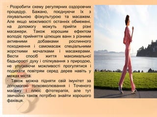 · Розробити схему регулярних оздоровчих
процедур. Бажано, поєднуючи їх з
лікувальною фізкультурою та масажем.
Але якщо можливості останніх обмежені,
на допомогу можуть прийти різні
масажери. Також хорошим ефектом
володіє прийняття цілющих ванн з різними
активними добавками рослинного
походження і самомасаж спеціальними
жорсткими мочалками і масажерами.
Вести спосіб життя максимальної
бадьорості духу і спілкування з природою,
не упускаючи можливості прогулятися і
подихати повітрям серед дерев навіть у
межах міста.
· Також можна підняти свій імунітет за
допомогою голковколювання і Точеного
масажу і плюс фітотерапія, але тут
звичайно також потрібно знайти хорошого
фахівця.
 