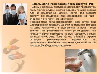 Загальногігієнічних заходи проти грипу та ГРВІ:
- Одним з найбільш доступних засобів для профілактики
грипу під час епідемії є ватно-марлева пов'язка (маска).
Але це недостатньо надійний метод для власного
захисту, він придатний при захворюванні на грип і
оберігання оточуючих від інфікування.
Інфекція може легко передаватися через брудні руки.
Спостереження показали, що руки не менш ніж 300 разів
на день контактують з виділеннями з носа і очей,
слиною. При рукостисканні, через ручки дверей, інші
предмети віруси переходять на руки здорових, а звідти
до носа, очей, рота. Тому під час епідемії в окремих
ситуаціях рекомендується відмовитися від
рукостискання. Необхідно часто мити руки, особливо під
час хвороби або догляду за хворим.
 