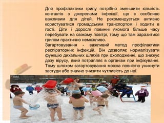 Для профілактики грипу потрібно зменшити кількість
контактів з джерелами інфекції, що є особливо
важливим для дітей. Не рекомендується активно
користуватися громадським транспортом і ходити в
гості. Діти і дорослі повинні якомога більше часу
перебувати на свіжому повітрі, тому що там заразитися
грипом практично неможливо.
Загартовування - важливий метод профілактики
респіраторних інфекцій. Він дозволяє нормалізувати
функцію дихальних шляхів при охолодженні, що знижує
дозу вірусу, який потрапляє в організм при інфікуванні.
Тому шляхом загартовування можна повністю уникнути
застуди або значно знизити чутливість до неї.
 