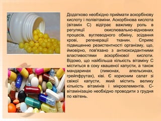 Додатково необхідно приймати аскорбінову
кислоту і полівітаміни. Аскорбінова кислота
(вітамін С) відіграє важливу роль в
регуляції окислювально-відновних
процесів, вуглеводного обміну, зсідання
крові, регенерації тканин. Сприяє
підвищенню резистентності організму, що,
ймовірно, пов'язано з антиоксидантними
властивостями аскорбінової кислоти.
Відомо, що найбільша кількість вітаміну С
міститься в соку квашеної капусти, а також
мандаринах (лимонах, апельсинах,
грейпфрутах), ківі. Є корисним салат зі
свіжої капусти, який містить велику
кількість вітамінів і мікроелементів. С-
вітамінізацію необхідно проводити з грудня
по квітень.
 