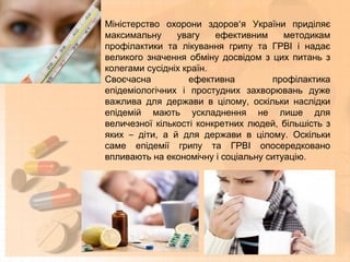 Міністерство охорони здоров’я України приділяє
максимальну увагу ефективним методикам
профілактики та лікування грипу та ГРВІ і надає
великого значення обміну досвідом з цих питань з
колегами сусідніх країн.
Своєчасна ефективна профілактика
епідеміологічних і простудних захворювань дуже
важлива для держави в цілому, оскільки наслідки
епідемій мають ускладнення не лише для
величезної кількості конкретних людей, більшість з
яких – діти, а й для держави в цілому. Оскільки
саме епідемії грипу та ГРВІ опосередковано
впливають на економічну і соціальну ситуацію.
 