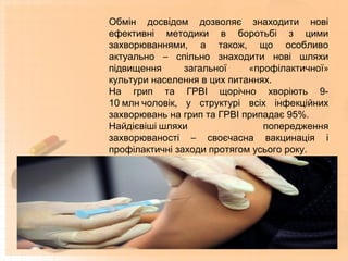 Обмін досвідом дозволяє знаходити нові
ефективні методики в боротьбі з цими
захворюваннями, а також, що особливо
актуально – спільно знаходити нові шляхи
підвищення загальної «профілактичної»
культури населення в цих питаннях.
На грип та ГРВІ щорічно хворіють 9-
10 млн чоловік, у структурі всіх інфекційних
захворювань на грип та ГРВІ припадає 95%.
Найдієвіші шляхи попередження
захворюваності – своєчасна вакцинація і
профілактичні заходи протягом усього року.
 
