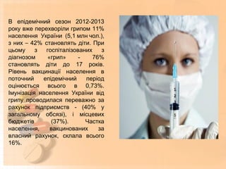 В епідемічний сезон 2012-2013
року вже перехворіли грипом 11%
населення України (5,1 млн чол.),
з них – 42%  становлять діти. При
цьому з госпіталізованих з
діагнозом «грип» - 76%
становлять діти до 17 років.
Рівень вакцинації населення в
поточний епідемічний період
оцінюється всього в 0,73%.
Імунізація населення України від
грипу проводилася переважно за
рахунок підприємств - (40% у
загальному обсязі), і місцевих
бюджетів (37%). Частка
населення, вакцинованих за
власний рахунок, склала всього
16%.
 
